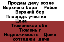 Продам дачу возле Верхнего бора. › Район ­ Верхний бор › Площадь участка ­ 8 › Цена ­ 450 000 - Тюменская обл., Тюмень г. Недвижимость » Дома, коттеджи, дачи продажа   . Тюменская обл.,Тюмень г.